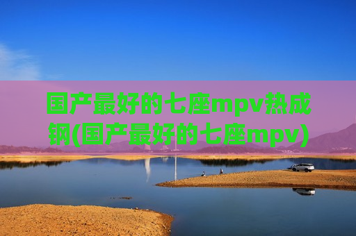 国产最好的七座mpv热成钢(国产最好的七座mpv)