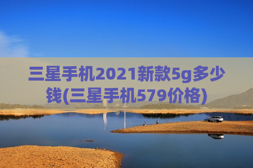 三星手机2021新款5g多少钱(三星手机579价格)