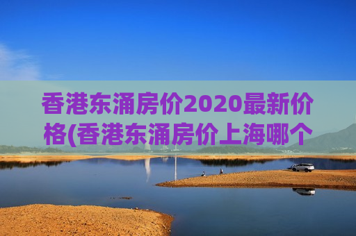 香港东涌房价2020最新价格(香港东涌房价上海哪个区房价最高)