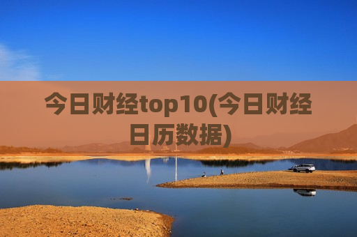 今日财经top10(今日财经日历数据)