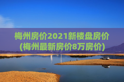 梅州房价2021新楼盘房价(梅州最新房价8万房价)