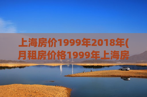 上海房价1999年2018年(月租房价格1999年上海房价)