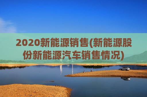 2020新能源销售(新能源股份新能源汽车销售情况)