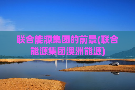 联合能源集团的前景(联合能源集团澳洲能源)