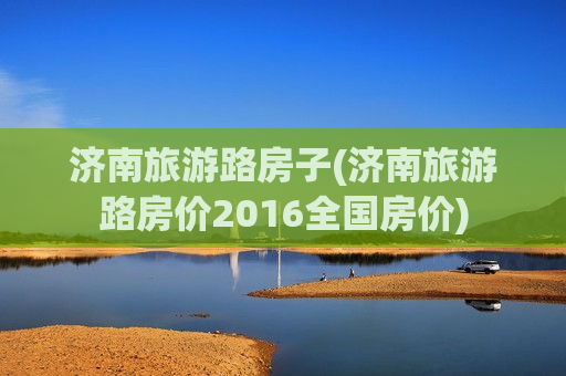 济南旅游路房子(济南旅游路房价2016全国房价)