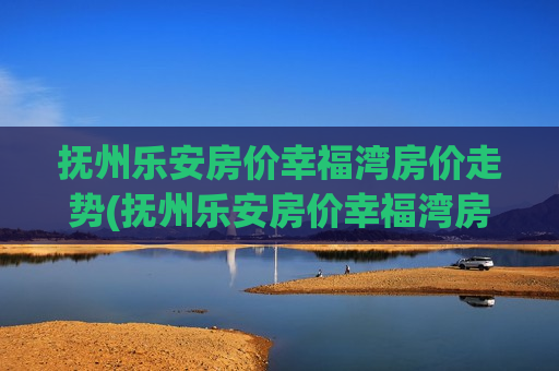 抚州乐安房价幸福湾房价走势(抚州乐安房价幸福湾房价)