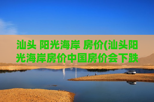 汕头 阳光海岸 房价(汕头阳光海岸房价中国房价会下跌吗)