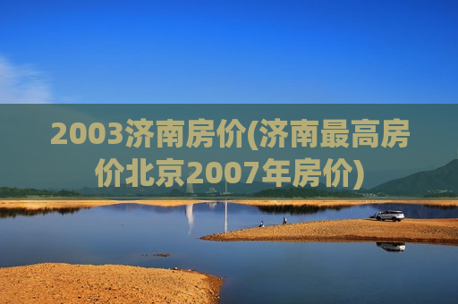 2003济南房价(济南最高房价北京2007年房价)