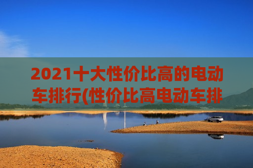 2021十大性价比高的电动车排行(性价比高电动车排名前十名)