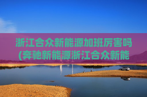 浙江合众新能源加班厉害吗(奔驰新能源浙江合众新能源)