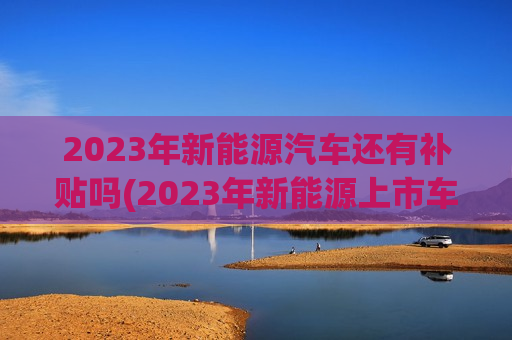 2023年新能源汽车还有补贴吗(2023年新能源上市车型)