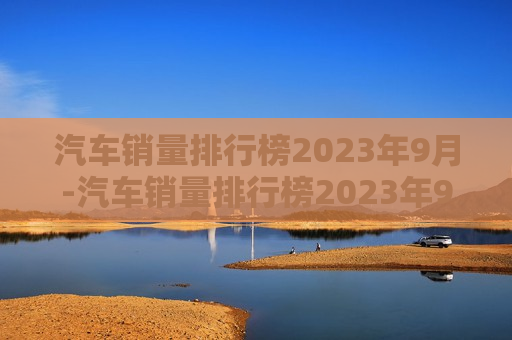 汽车销量排行榜2023年9月-汽车销量排行榜2023年9月份