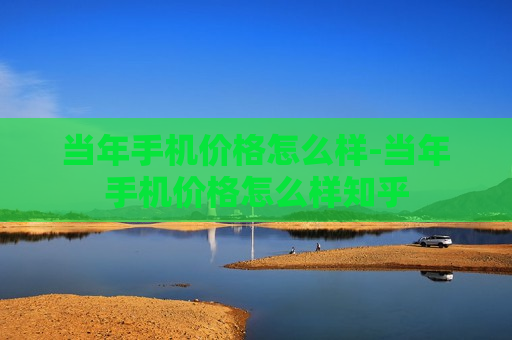 当年手机价格怎么样-当年手机价格怎么样知乎