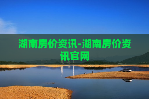 湖南房价资讯-湖南房价资讯官网