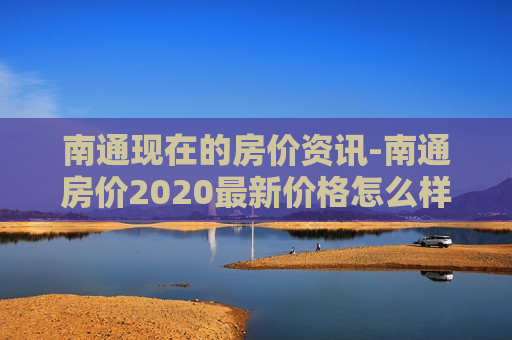 南通现在的房价资讯-南通房价2020最新价格怎么样