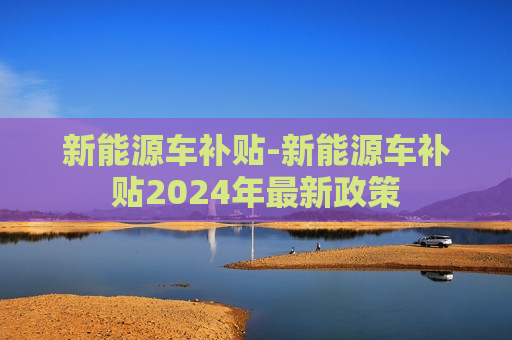 新能源车补贴-新能源车补贴2024年最新政策