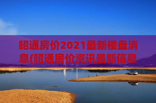 昭通房价2021最新楼盘消息(昭通房价资讯最新信息查询)