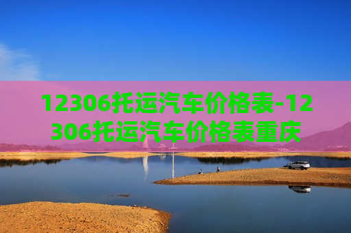 12306托运汽车价格表-12306托运汽车价格表重庆