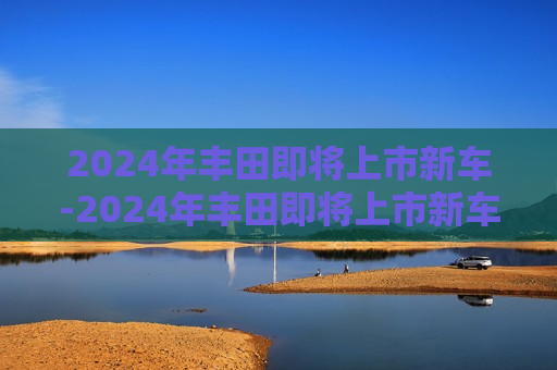 2024年丰田即将上市新车-2024年丰田即将上市新车有那几款