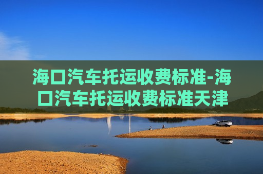 海口汽车托运收费标准-海口汽车托运收费标准天津