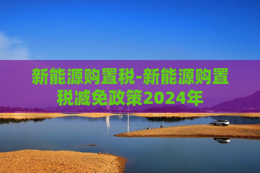 新能源购置税-新能源购置税减免政策2024年