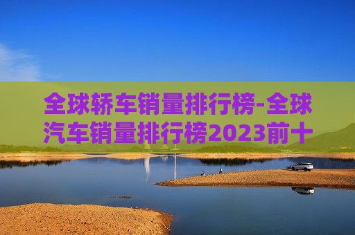 全球轿车销量排行榜-全球汽车销量排行榜2023前十名