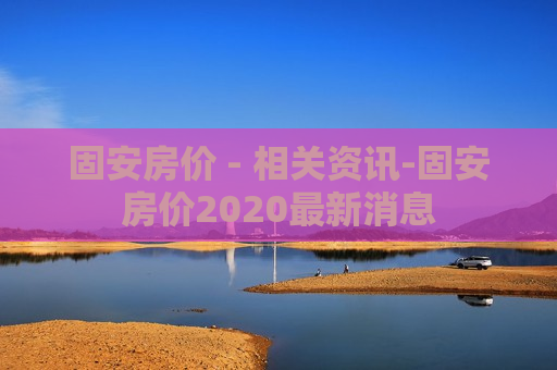 固安房价 - 相关资讯-固安房价2020最新消息