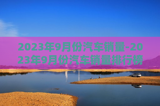 2023年9月份汽车销量-2023年9月份汽车销量排行榜