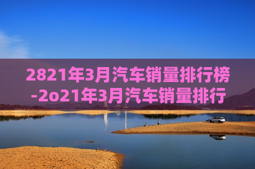 2821年3月汽车销量排行榜-2o21年3月汽车销量排行榜