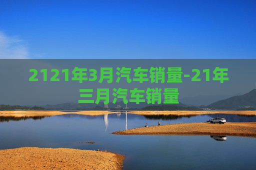 2121年3月汽车销量-21年三月汽车销量