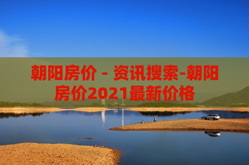 朝阳房价 - 资讯搜索-朝阳房价2021最新价格