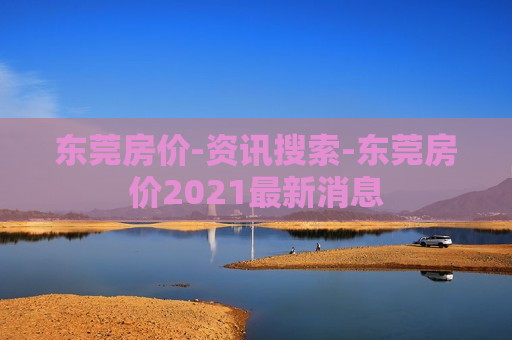 东莞房价-资讯搜索-东莞房价2021最新消息