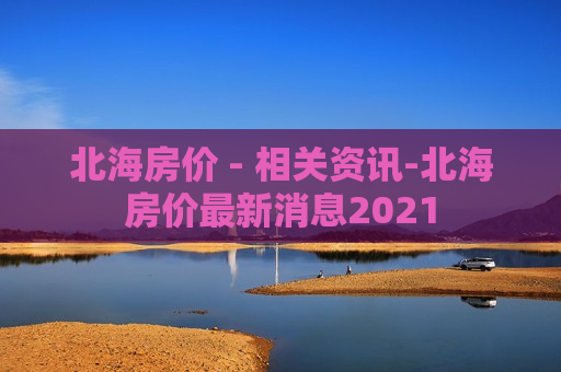 北海房价 - 相关资讯-北海房价最新消息2021