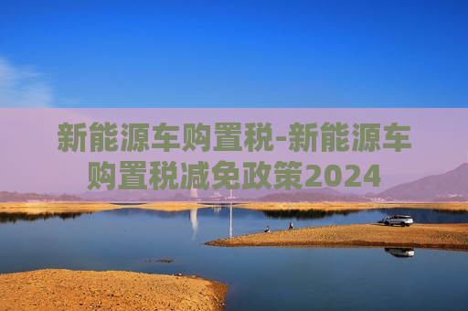 新能源车购置税-新能源车购置税减免政策2024