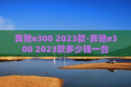 奔驰e300 2023款-奔驰e300 2023款多少钱一台