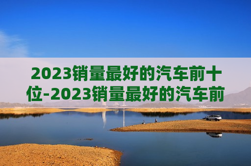 2023销量最好的汽车前十位-2023销量最好的汽车前十位品牌