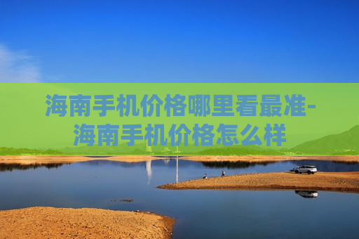 海南手机价格哪里看最准-海南手机价格怎么样