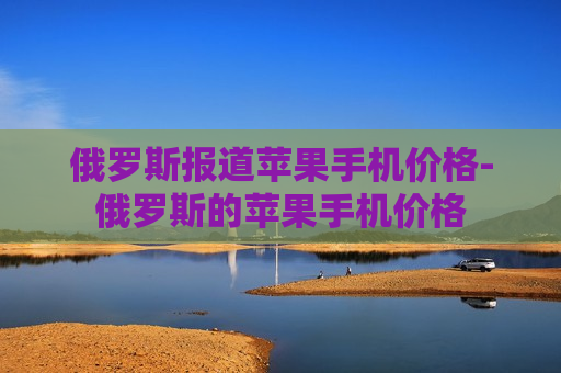 俄罗斯报道苹果手机价格-俄罗斯的苹果手机价格