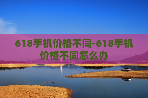 618手机价格不同-618手机价格不同怎么办