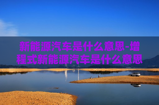 新能源汽车是什么意思-增程式新能源汽车是什么意思