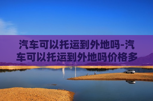 汽车可以托运到外地吗-汽车可以托运到外地吗价格多少