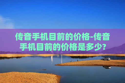 传音手机目前的价格-传音手机目前的价格是多少?