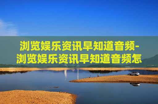 浏览娱乐资讯早知道音频-浏览娱乐资讯早知道音频怎么下载