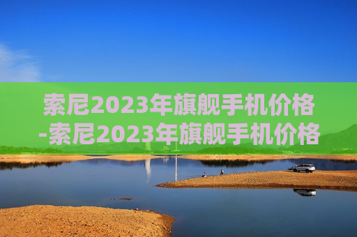 索尼2023年旗舰手机价格-索尼2023年旗舰手机价格是多少