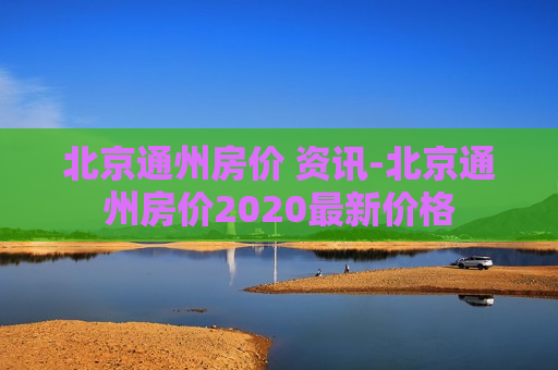 北京通州房价 资讯-北京通州房价2020最新价格