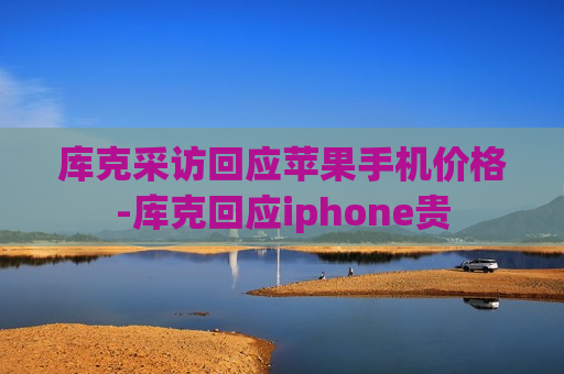 库克采访回应苹果手机价格-库克回应iphone贵