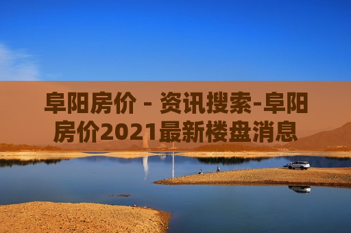 阜阳房价 - 资讯搜索-阜阳房价2021最新楼盘消息