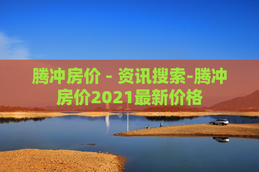 腾冲房价 - 资讯搜索-腾冲房价2021最新价格