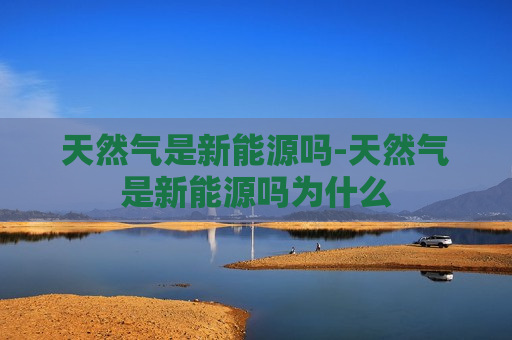 天然气是新能源吗-天然气是新能源吗为什么