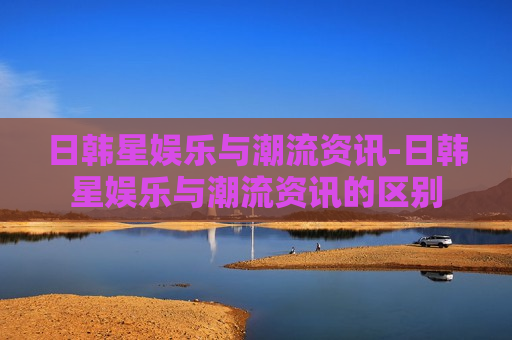 日韩星娱乐与潮流资讯-日韩星娱乐与潮流资讯的区别